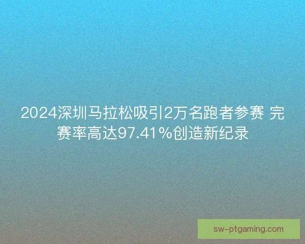 2024深圳马拉松吸引2万名跑者参赛 完赛率高达97.41%创造新纪录